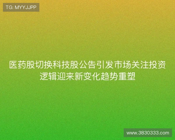 医药股切换科技股公告引发市场关注投资逻辑迎来新变化趋势重塑